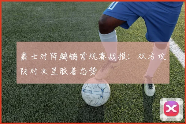 爵士对阵鹈鹕常规赛战报：双方攻防对决呈胶着态势
