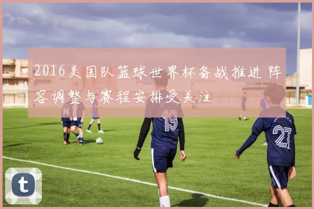 2016美国队篮球世界杯备战推进 阵容调整与赛程安排受关注