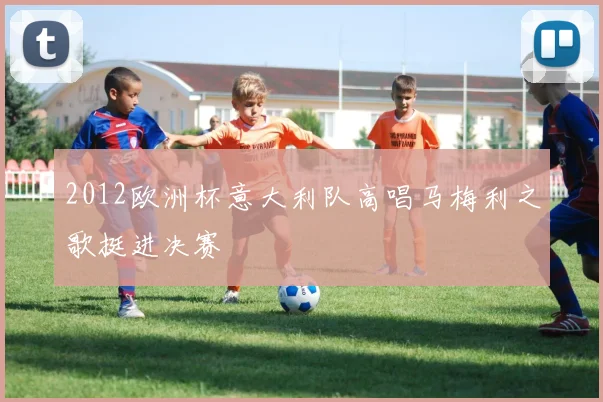 2012欧洲杯意大利队高唱马梅利之歌挺进决赛