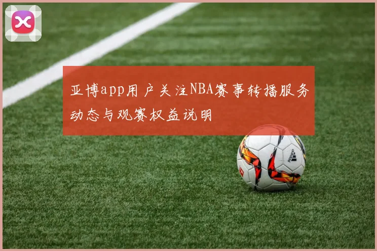亚博app用户关注NBA赛事转播服务动态与观赛权益说明