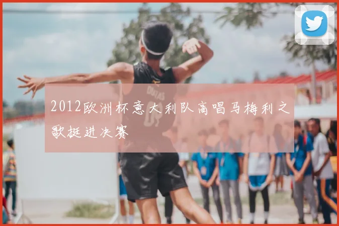 2012欧洲杯意大利队高唱马梅利之歌挺进决赛