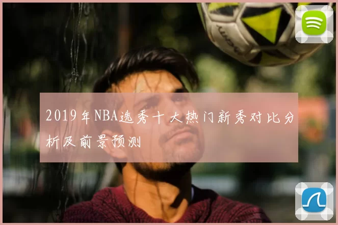 2019年NBA选秀十大热门新秀对比分析及前景预测