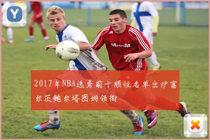 2017年NBA选秀前十顺位名单出炉富尔茨鲍尔塔图姆领衔