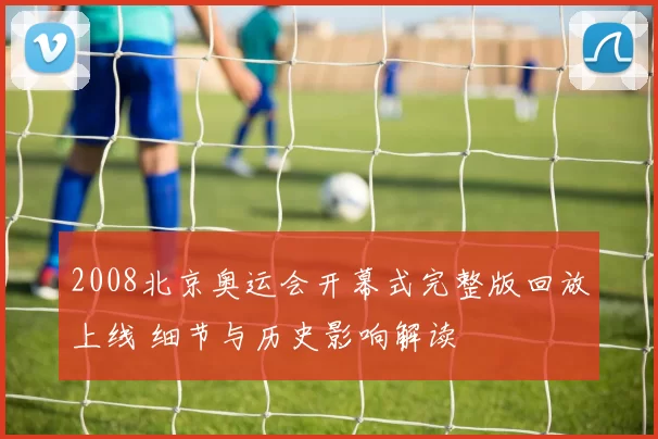 2008北京奥运会开幕式完整版回放上线 细节与历史影响解读