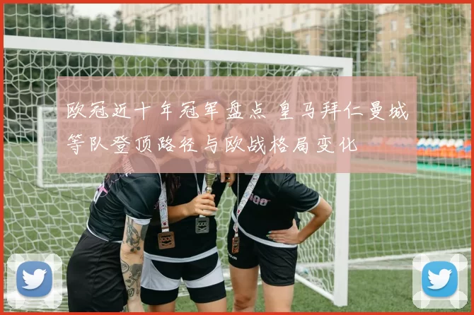 欧冠近十年冠军盘点 皇马拜仁曼城等队登顶路径与欧战格局变化