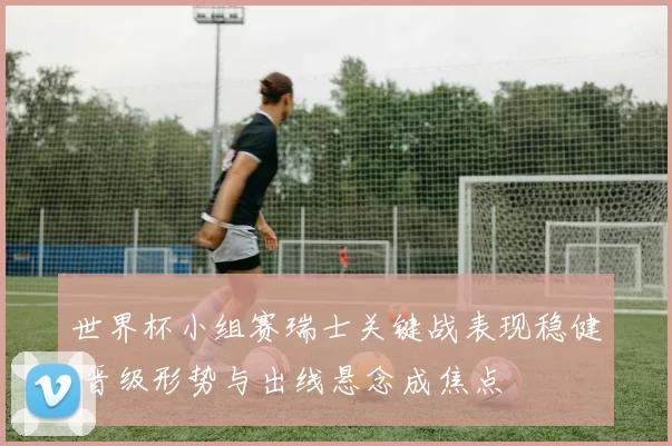 世界杯小组赛瑞士关键战表现稳健 晋级形势与出线悬念成焦点