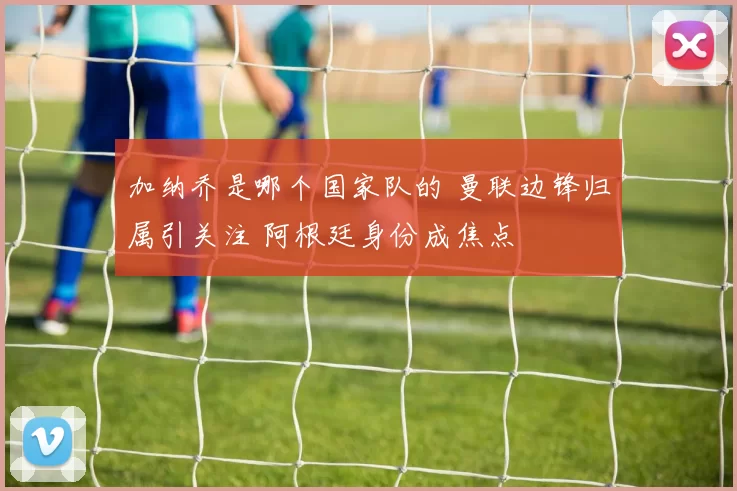 加纳乔是哪个国家队的 曼联边锋归属引关注 阿根廷身份成焦点