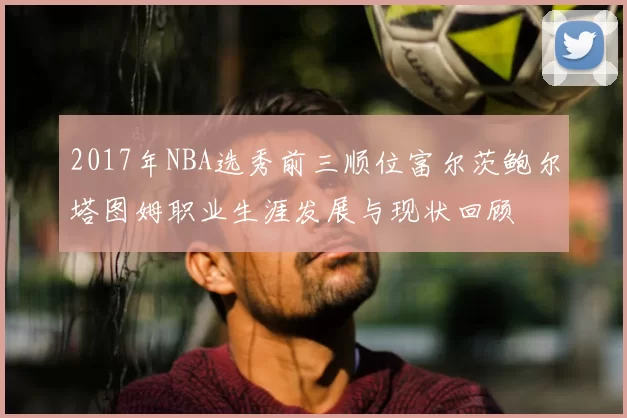 2017年NBA选秀前三顺位富尔茨鲍尔塔图姆职业生涯发展与现状回顾