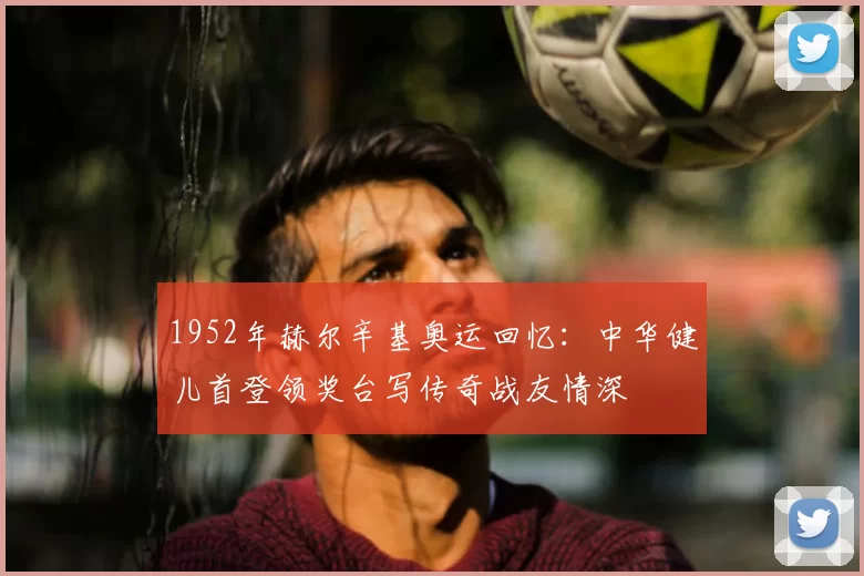 1952年赫尔辛基奥运回忆：中华健儿首登领奖台写传奇战友情深