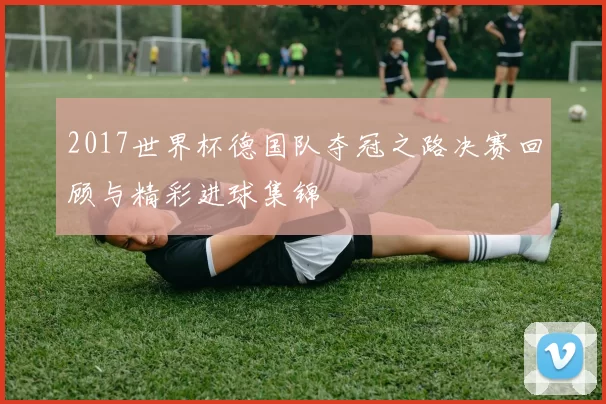 2017世界杯德国队夺冠之路决赛回顾与精彩进球集锦