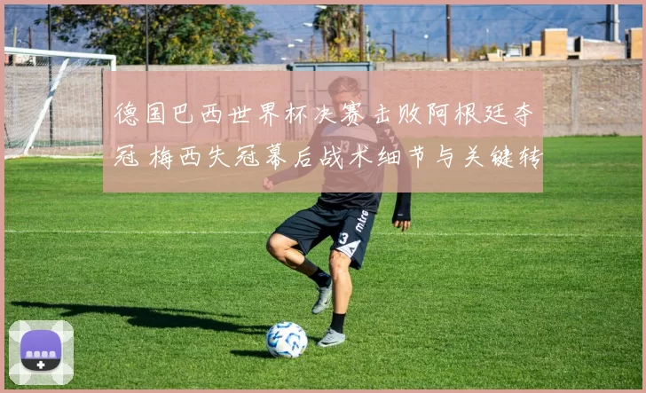 德国巴西世界杯决赛击败阿根廷夺冠 梅西失冠幕后战术细节与关键转折