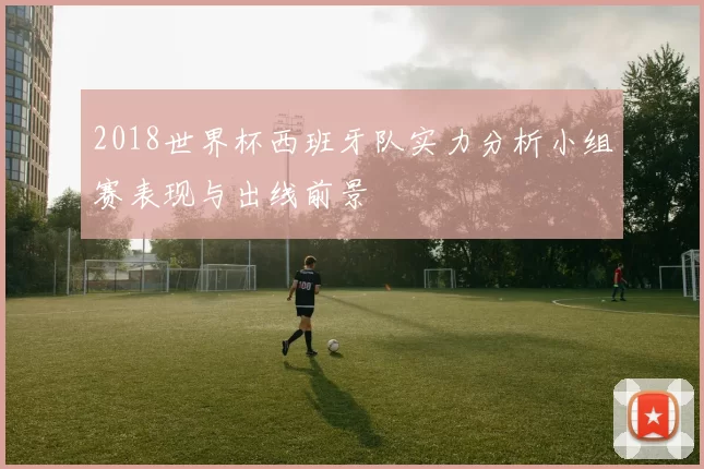 2018世界杯西班牙队实力分析小组赛表现与出线前景