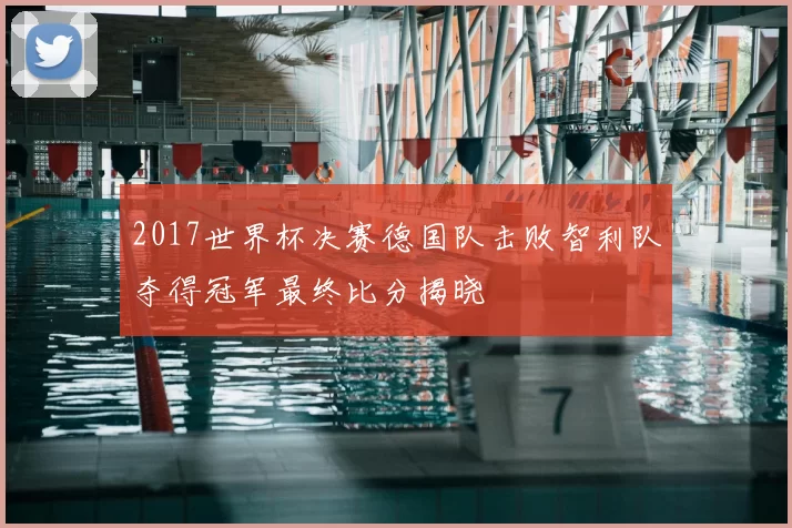 2017世界杯决赛德国队击败智利队夺得冠军最终比分揭晓
