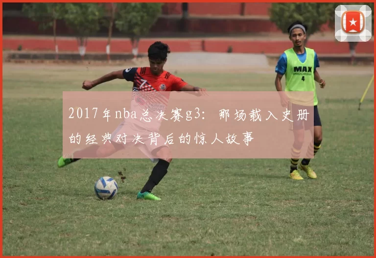 2017年nba总决赛g3：那场载入史册的经典对决背后的惊人故事