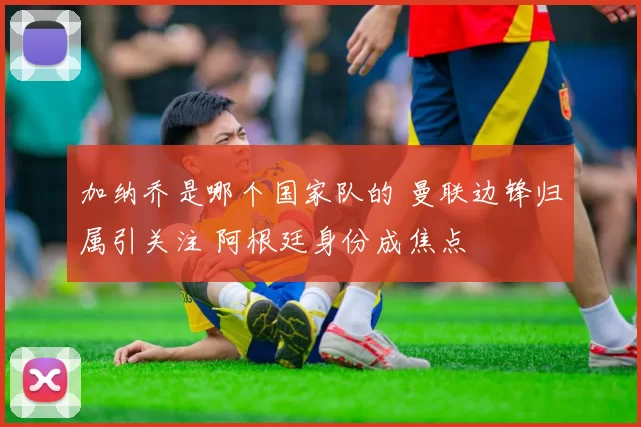 加纳乔是哪个国家队的 曼联边锋归属引关注 阿根廷身份成焦点