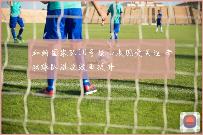 加纳国家队10号核心表现受关注 带动球队进攻效率提升