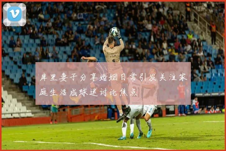库里妻子分享婚姻日常引发关注家庭生活成球迷讨论焦点