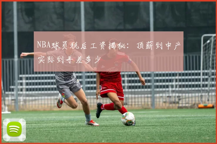 NBA球员税后工资揭秘:顶薪到中产实际到手差多少
