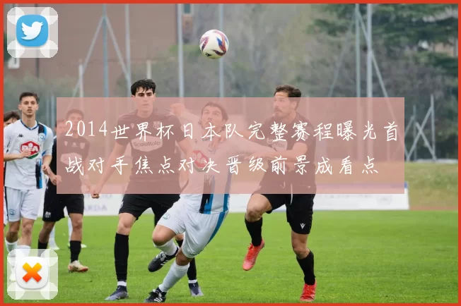 2014世界杯日本队完整赛程曝光首战对手焦点对决晋级前景成看点