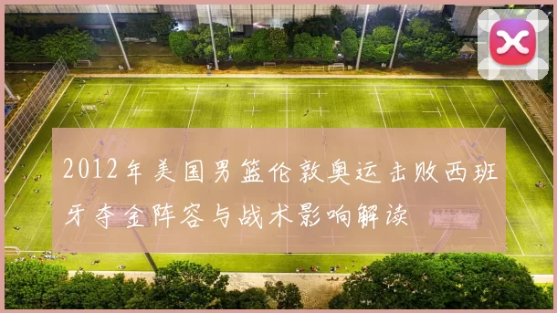 2012年美国男篮伦敦奥运击败西班牙夺金阵容与战术影响解读