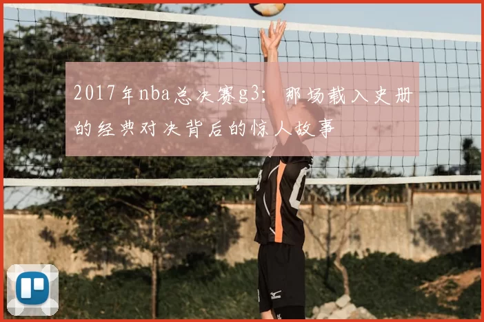 2017年nba总决赛g3：那场载入史册的经典对决背后的惊人故事