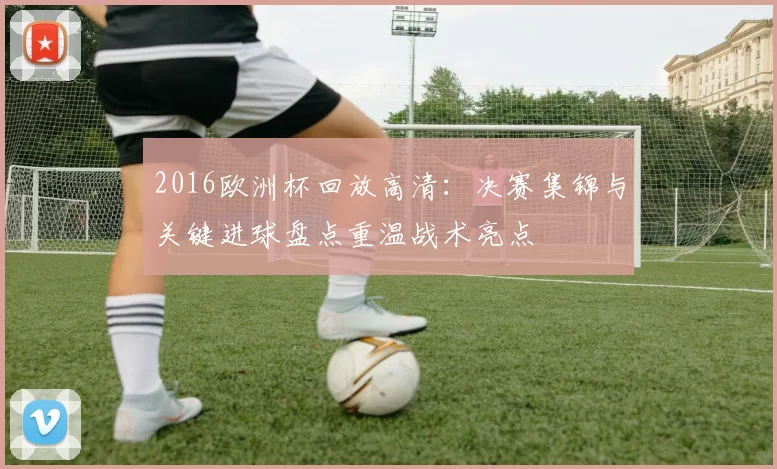 2016欧洲杯回放高清：决赛集锦与关键进球盘点重温战术亮点