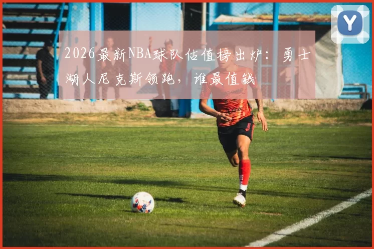 2026最新NBA球队估值榜出炉:勇士湖人尼克斯领跑,谁最值钱