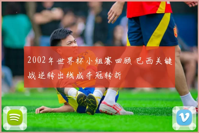 2002年世界杯小组赛回顾 巴西关键战逆转出线成夺冠转折