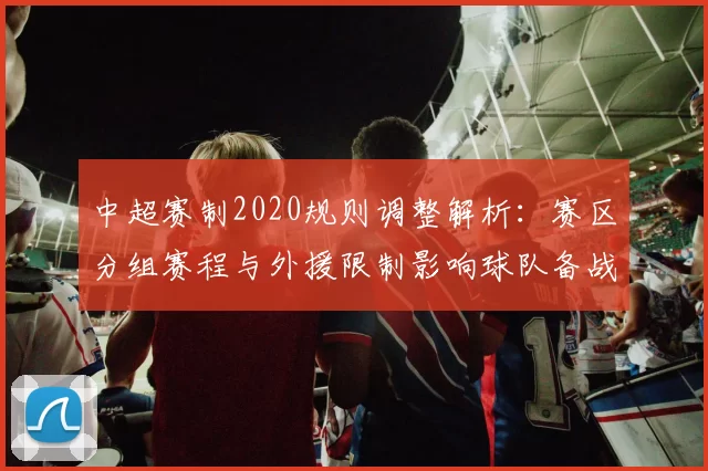 中超赛制2020规则调整解析:赛区分组赛程与外援限制影响球队备战安排