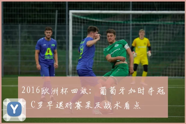 2016欧洲杯回放:葡萄牙加时夺冠、C罗早退对赛果及战术看点