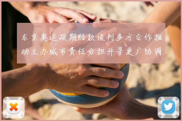 东京奥运延期赔款谈判多方合作推动主办城市责任分担并寻更广协调