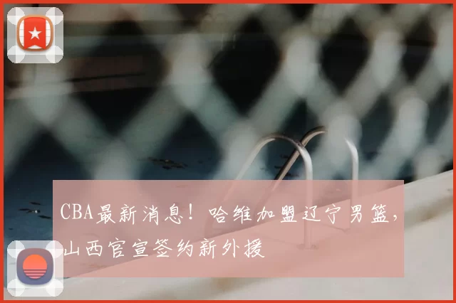 CBA最新消息!哈维加盟辽宁男篮,山西官宣签约新外援