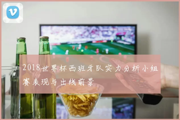 2018世界杯西班牙队实力分析小组赛表现与出线前景