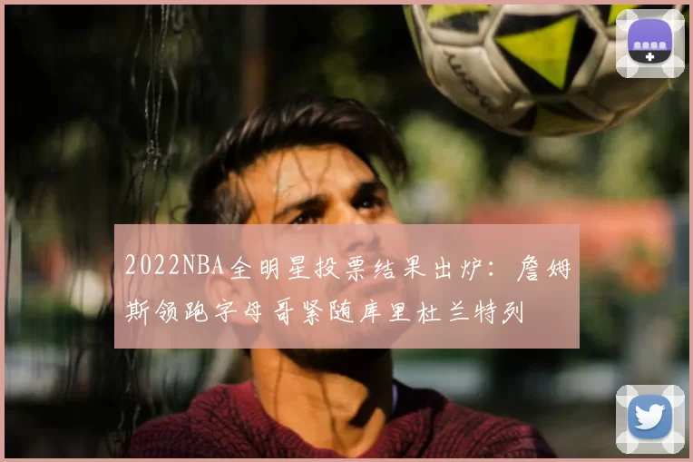 2022NBA全明星投票结果出炉:詹姆斯领跑字母哥紧随库里杜兰特列