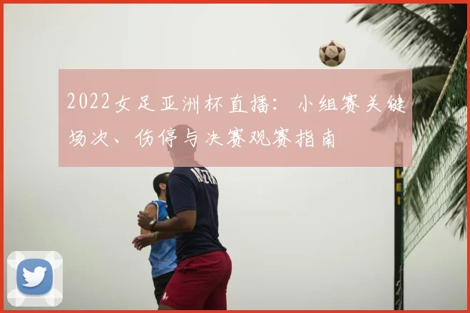 2022女足亚洲杯直播:小组赛关键场次、伤停与决赛观赛指南