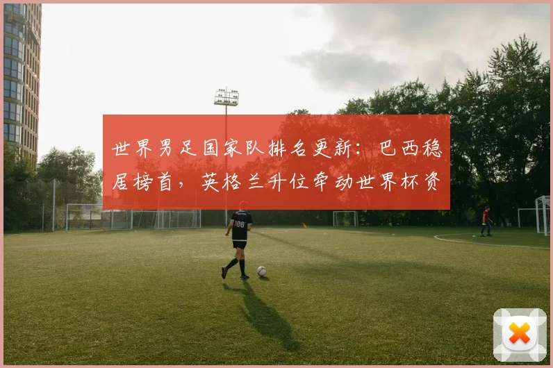 世界男足国家队排名更新:巴西稳居榜首,英格兰升位牵动世界杯资格形势