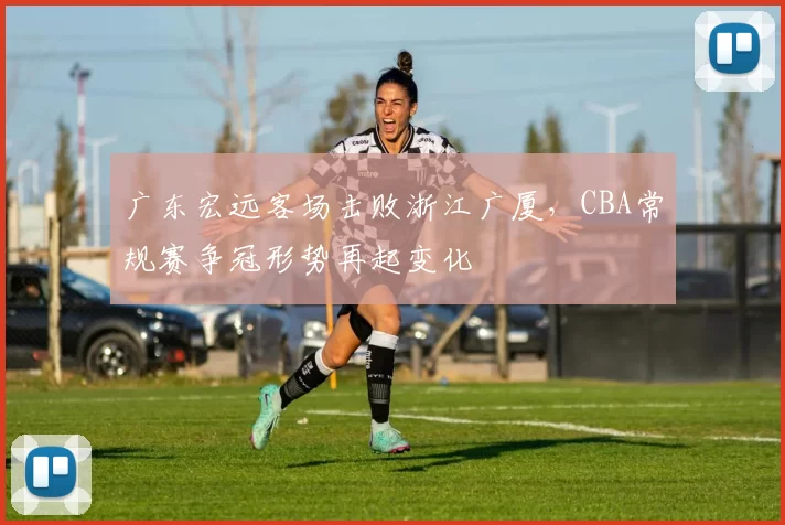 广东宏远客场击败浙江广厦,CBA常规赛争冠形势再起变化