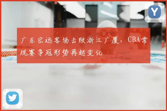 广东宏远客场击败浙江广厦,CBA常规赛争冠形势再起变化