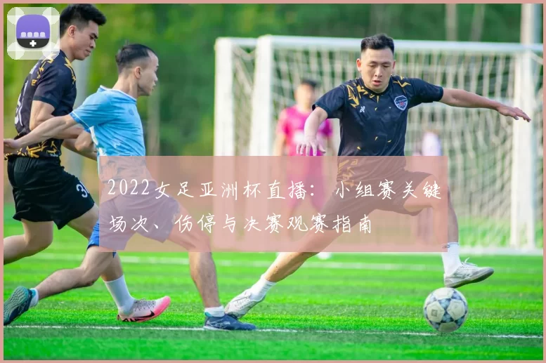 2022女足亚洲杯直播:小组赛关键场次、伤停与决赛观赛指南