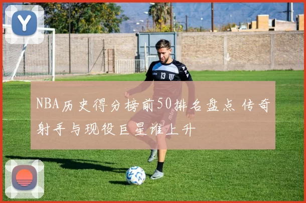 NBA历史得分榜前50排名盘点 传奇射手与现役巨星谁上升