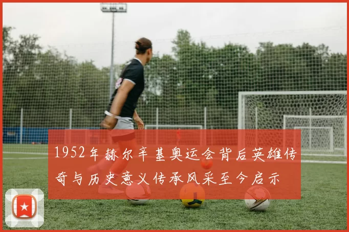 1952年赫尔辛基奥运会背后英雄传奇与历史意义传承风采至今启示