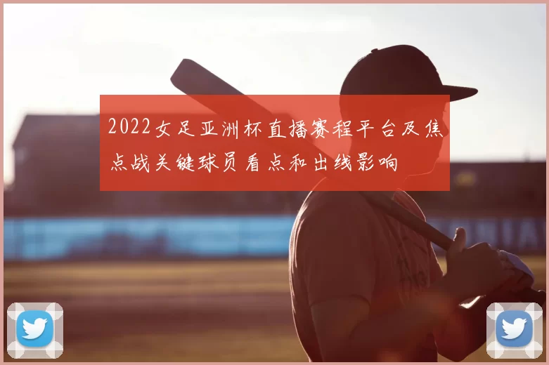 2022女足亚洲杯直播赛程平台及焦点战关键球员看点和出线影响