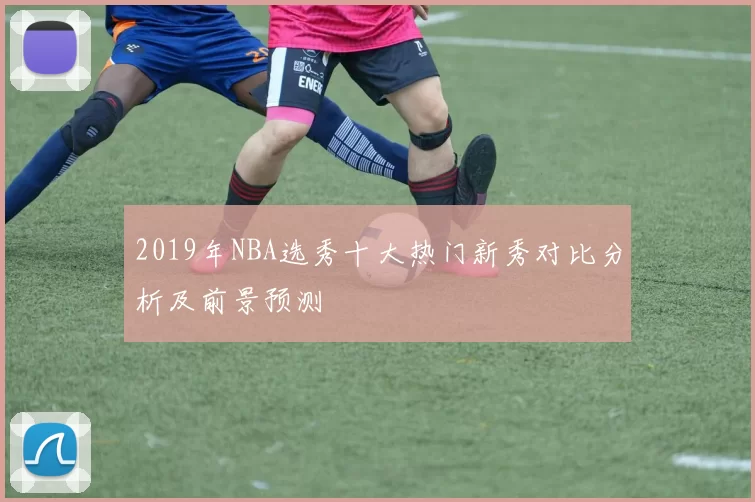 2019年NBA选秀十大热门新秀对比分析及前景预测