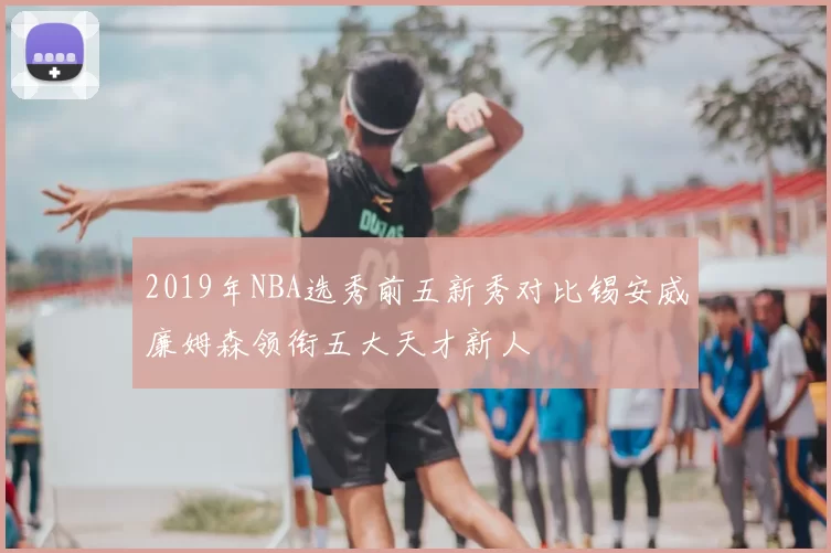 2019年NBA选秀前五新秀对比锡安威廉姆森领衔五大天才新人