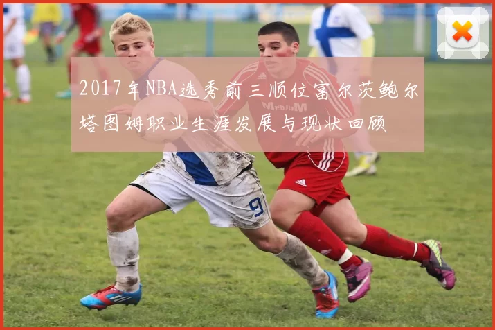 2017年NBA选秀前三顺位富尔茨鲍尔塔图姆职业生涯发展与现状回顾