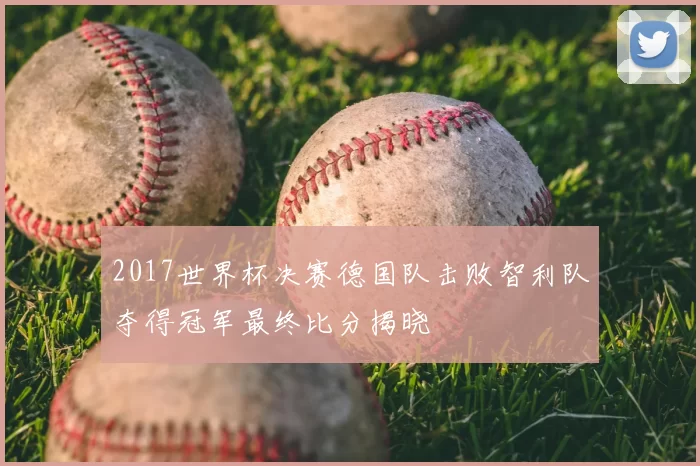 2017世界杯决赛德国队击败智利队夺得冠军最终比分揭晓