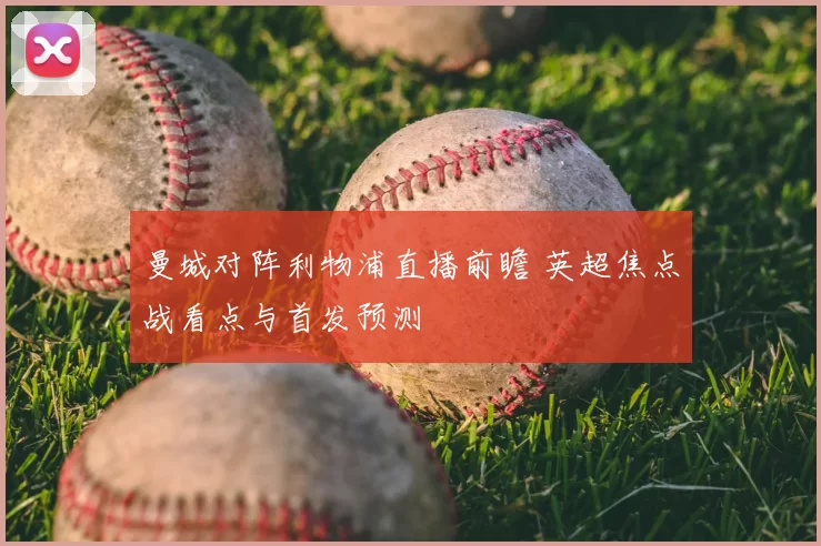 曼城对阵利物浦直播前瞻 英超焦点战看点与首发预测